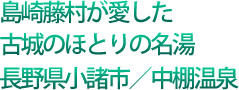 島崎藤村が愛した 古城のほとりの名湯 長野県小諸市/中棚温泉