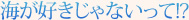 海が好きじゃないって！？