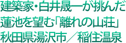 建築家・白井晟一が挑んだ蓮池を望む「離れの山荘」秋田県湯沢市/稲住温泉