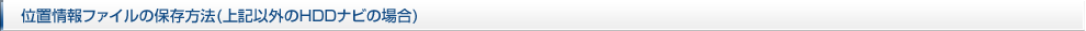 位置情報ファイルの保存方法(上記以外のＨＤＤナビの場合)