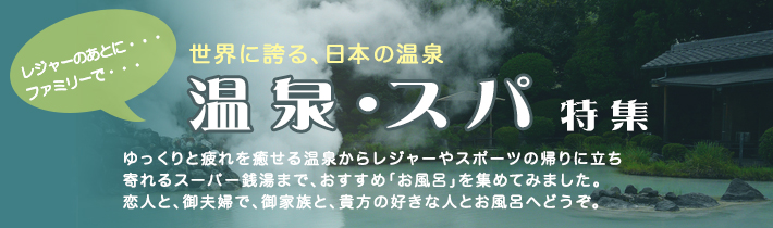 レジャーのあとに・・・ファミリーで・・・　世界に誇る、日本の温泉 温泉・スパ特集
ゆっくりと疲れを癒せる温泉からレジャーやスポーツの帰りに立ち寄れるスーパー銭湯まで、おすすめ「お風呂」を集めてみました。恋人と、御夫婦で、ご家族と、貴方の好きな人とお風呂へどうぞ。