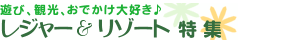 遊び、観光、おでかけ大好き♪　レジャー＆リゾート特集