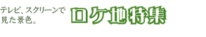 テレビ、スクリーンで見た景色。ロケ地特集