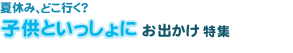 夏休み、どこ行く？　子どもといっしょにおでかけ特集