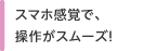 スマホ感覚で、操作がスムーズ！